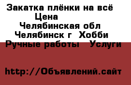 Закатка плёнки на всё › Цена ­ 1 000 - Челябинская обл., Челябинск г. Хобби. Ручные работы » Услуги   